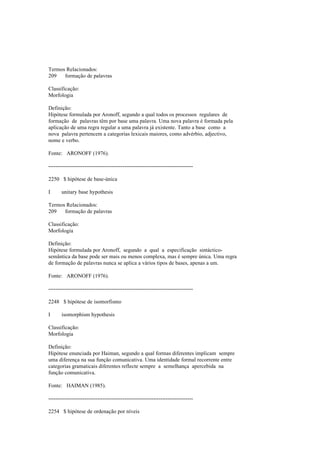 Termos Relacionados:
209 formação de palavras
Classificação:
Morfologia
Definição:
Hipótese formulada por Aronoff, segundo a qual todos os processos regulares de
formação de palavras têm por base uma palavra. Uma nova palavra é formada pela
aplicação de uma regra regular a uma palavra já existente. Tanto a base como a
nova palavra pertencem a categorias lexicais maiores, como advérbio, adjectivo,
nome e verbo.
Fonte: ARONOFF (1976).
--------------------------------------------------------------------------------
2250 $ hipótese de base-única
I unitary base hypothesis
Termos Relacionados:
209 formação de palavras
Classificação:
Morfologia
Definição:
Hipótese formulada por Aronoff, segundo a qual a especificação sintáctico-
semântica da base pode ser mais ou menos complexa, mas é sempre única. Uma regra
de formação de palavras nunca se aplica a vários tipos de bases, apenas a um.
Fonte: ARONOFF (1976).
--------------------------------------------------------------------------------
2248 $ hipótese de isomorfismo
I isomorphism hypothesis
Classificação:
Morfologia
Definição:
Hipótese enunciada por Haiman, segundo a qual formas diferentes implicam sempre
uma diferença na sua função comunicativa. Uma identidade formal recorrente entre
categorias gramaticais diferentes reflecte sempre a semelhança apercebida na
função comunicativa.
Fonte: HAIMAN (1985).
--------------------------------------------------------------------------------
2254 $ hipótese de ordenação por níveis
 