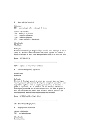 I level ordering hypothesis
Sinónimos:
2253 generalização sobre a ordenação de afixos
Termos Relacionados:
209 formação de palavras
2255 fronteira de morfema
2256 fronteira de palavra
2257 teoria morfológica dos estratos
Classificação:
Morfologia
Definição:
Hipótese sobre a formação das palavras que assenta numa tipologia de afixos
(Nível I e Nível II) específica de uma dada língua. Segundo esta hipótese, a
adjunção de afixos de Nível II não pode preceder a adjunção de afixos de Nível I.
Fonte: SIEGEL (1979).
--------------------------------------------------------------------------------
1200 $ hipótese de transparência semântica
I semantic transparency hypothesis
Classificação:
Fonologia
Definição:
Hipótese da fonologia generativa natural que considera que, nas línguas
naturais, uma derivação semântica de categorias conceptuais secundárias a partir
de primárias (o plural a partir do singular, por exemplo), de terciárias a
partir de secundárias, etc., é reflectida por uma derivação sintáctica ou
morfológica paralela. Ou seja: se uma categoria deriva de outra do ponto de
vista do significado deve existir uma indicação paralela (sintáctica ou
morfológica) que permita captar empiricamente essa derivação.
Fonte: MATEUS & VILLALVA (1985)
--------------------------------------------------------------------------------
381 $ hipótese do bioprograma
I bioprogramme hypothesis
Termos Relacionados:
382 teoria do substrato
Classificação:
Sociolinguística
 