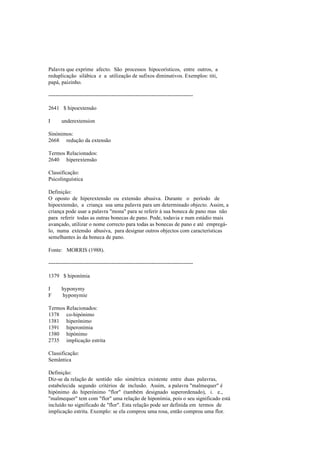 Palavra que exprime afecto. São processos hipocorísticos, entre outros, a
reduplicação silábica e a utilização de sufixos diminutivos. Exemplos: titi,
papá, paizinho.
--------------------------------------------------------------------------------
2641 $ hipoextensão
I underextension
Sinónimos:
2668 redução da extensão
Termos Relacionados:
2640 hiperextensão
Classificação:
Psicolinguística
Definição:
O oposto de hiperextensão ou extensão abusiva. Durante o período de
hipoextensão, a criança usa uma palavra para um determinado objecto. Assim, a
criança pode usar a palavra "mona" para se referir à sua boneca de pano mas não
para referir todas as outras bonecas de pano. Pode, todavia e num estádio mais
avançado, utilizar o nome correcto para todas as bonecas de pano e até empregá-
lo, numa extensão abusiva, para designar outros objectos com características
semelhantes às da boneca de pano.
Fonte: MORRIS (1988).
--------------------------------------------------------------------------------
1379 $ hiponímia
I hyponymy
F hyponymie
Termos Relacionados:
1378 co-hipónimo
1381 hiperónimo
1391 hiperonímia
1380 hipónimo
2735 implicação estrita
Classificação:
Semântica
Definição:
Diz-se da relação de sentido não simétrica existente entre duas palavras,
estabelecida segundo critérios de inclusão. Assim, a palavra "malmequer" é
hipónimo do hiperónimo "flor" (também designado superordenado), i. e.,
"malmequer" tem com "flor" uma relação de hiponímia, pois o seu significado está
incluído no significado de "flor". Esta relação pode ser definida em termos de
implicação estrita. Exemplo: se ela comprou uma rosa, então comprou uma flor.
 