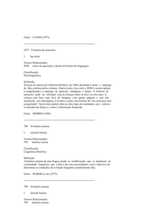 Fonte: LYONS (1977).
--------------------------------------------------------------------------------
2557 $ história do autocarro
I bus story
Termos Relacionados:
2684 testes de aquisição e desenvolvimento da linguagem
Classificação:
Psicolinguística
Definição:
Técnica da autoria de Catherine Renfrew, de 1969, destinada a testar o emprego
da fala contínua pelas crianças. Outros testes, tais como o RDLS, testam apenas
a compreensão e o emprego de palavras, sintagmas e frases. A história do
autocarro pode ser utilizada com as crianças entre os três e os oito anos. A
criança, com base num livro de imagens, com quatro páginas e com três
ilustrações em cada página, é levada a contar uma história de "um autocarro mal
comportado". Neste teste podem obter-se dois tipos de resultados: um é relativo
à extensão das frases e o outro à informação fornecida.
Fonte: MORRIS (1988).
--------------------------------------------------------------------------------
790 $ história externa
I external history
Termos Relacionados:
798 história interna
Classificação:
Linguística Histórica
Definição:
A história externa de uma língua estuda as modificações que se produzem na
comunidade linguística que a fala e nas suas necessidades, com o objectivo de
determinar as condições da evolução linguística propriamente dita.
Fonte: DUBOIS et alii (1973).
--------------------------------------------------------------------------------
798 $ história interna
I internal history
Termos Relacionados:
790 história externa
 