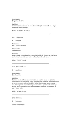 Classificação:
Linguística Histórica
Definição:
A história interna estuda as modificações sofridas pela estrutura de uma língua
no decurso da sua evolução.
Fonte: DUBOIS et alii (1973).
--------------------------------------------------------------------------------
888 $ histograma
I histogram
Sinónimos:
889 gráfico de barras
Classificação:
Sociolinguística
Definição:
Representação gráfica dos valores numa distribuição de frequências. As barras
verticais ou horizontais representam as frequências de cada valor.
Fonte: COZBY (1985).
--------------------------------------------------------------------------------
2642 $ historial do caso
I case history
Classificação:
Psicolinguística
Definição:
Sumário dos distúrbios de comunicação do sujeito desde as primeiras
manifestações até ao momento da sua apresentação ao terapeuta. Inclui pormenores
de partes relevantes do historial médico do indivíduo, os seus passatempos e a
sua atitude perante a situação em que se encontra. A quantidade de informação
exigida para o historial do caso é determinada pela gravidade dos distúrbios de
que o doente sofre.
Fonte: MORRIS (1988).
--------------------------------------------------------------------------------
2013 $ holofrase
I holophrase
Termos Relacionados:
 
