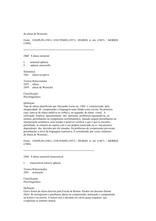 de afasia de Wernicke.
Fonte: CHAPLIN (1981) / COUTINHO (1957) / DUBOIS et alii (1967) / MORRIS
(1988).
--------------------------------------------------------------------------------
2460 $ afasia sensorial
I sensorial aphasia
F aphasie sensorielle
Sinónimos:
2461 afasia receptiva
Termos Relacionados:
2455 afasia
2459 afasia de Wernicke
Classificação:
Psicolinguística
Definição:
Tipo de afasia identificado por Alexander Luria em 1966 e caracterizado pela
incapacidade de compreender a linguagem tanto falada como escrita. No primeiro
caso, trata-se de afasia auditiva ou verbal e, no segundo, de afasia visual. A
realização fonética aparentemente não apresenta problemas registando-se, no
entanto, perturbações na componente morfofonémica. Quando surgem perturbações na
interpretação semântica, nem sempre é possível verificar o que é que se encontra
perturbado, as relações do sujeito com o seu próprio enunciado ou os mecanismos
dependentes das decisões por ele tomadas. Os problemas de compreensão provocam
perturbações a nível da linguagem expressiva. É considerada, por vezes, sinónimo
de afasia de Wernicke.
Fonte: CHAPLIN (1981) / COUTINHO (1957) / DUBOIS et alii (1967) / MORRIS
(1988).
--------------------------------------------------------------------------------
2466 $ afasia sensorial transcortical
I transcortical sensory aphasia
Termos Relacionados:
2491 nomeação
Classificação:
Psicolinguística
Definição:
Grave forma de afasia descrita pela Escola de Boston. Produz um discurso fluente
cheio de neologismos e parafasias, danos na compreensão, nomeação e compreensão
na leitura e na escrita. A leitura oral é afectada em vários graus enquanto que
a repetição se mantém intacta.
 