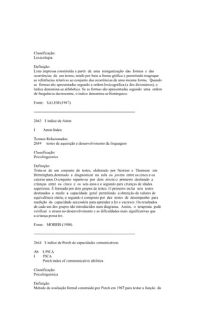 Classificação:
Lexicologia
Definição:
Lista impressa constituída a partir de uma reorganização das formas e das
ocorrências de um termo, tendo por base a forma gráfica e permitindo reagrupar
as referências relativas ao conjunto das ocorrências de uma mesma forma. Quando
as formas são apresentadas segundo a ordem lexicográfica (a dos dicionários), o
índice denomina-se alfabético. Se as formas são apresentadas segundo uma ordem
de frequência decrescente, o índice denomina-se hierárquico.
Fonte: SALEM (1987).
--------------------------------------------------------------------------------
2643 $ índice de Aston
I Aston Index
Termos Relacionados:
2684 testes de aquisição e desenvolvimento da linguagem
Classificação:
Psicolinguística
Definição:
Trata-se de um conjunto de testes, elaborado por Newton e Thomson em
Birmingham,destinado a diagnosticar na aula os jovens entre os cinco e os
catorze anos.O conjunto reparte-se por dois níveis:o primeiro destinado a
crianças entre os cinco e os seis anos e o segundo para crianças de idades
superiores. É formado por dois grupos de testes. O primeiro inclui seis testes
destinados a medir a capacidade geral permitindo a obtenção de valores de
equivalência etária; o segundo é composto por dez testes de desempenho para
medição da capacidade necessária para aprender a ler e escrever. Os resultados
de cada um dos grupos são introduzidos num diagrama. Assim, o terapeuta pode
verificar o atraso no desenvolvimento e as dificuldades mais significativas que
a criança possa ter.
Fonte: MORRIS (1988).
--------------------------------------------------------------------------------
2644 $ índice de Porch de capacidades comunicativas
Ab $ PICA
I PICA
Porch index of communicative abilities
Classificação:
Psicolinguística
Definição:
Método de avaliação formal construído por Porch em 1967 para testar a função da
 
