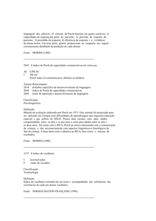 linguagem dos afásicos. O sistema de Porch baseiase em quatro variáveis: 1)
capacidades de resposta por parte do paciente; 2) precisão da resposta do
paciente; 3) prontidão da resposta; 4) eficiência da resposta, i. e., evidência
do atraso motor. Um teste deste género proporciona ao terapeuta um registo
extremamente detalhado da produção de cada doente.
Fonte: MORRIS (1988).
--------------------------------------------------------------------------------
2645 $ índice de Porch de capacidades comunicativas em crian-ças
Ab $ PICAC
I PICAC
Porch index of communicative abilities in children
Termos Relacionados:
2614 distúrbio específico de desenvolvimento da linguagem
2644 índice de Porch de capacidades comunicativas
2684 testes de aquisição e desenvolvimento da linguagem
Classificação:
Psicolinguística
Definição:
Método de avaliação elaborado por Porch em 1971. Este método foi projectado para
ser aplicado em crianças com dificuldades de aprendizagem que requerem educação
especial e que sofrem de SDLD. Possui duas escalas, uma para idades
compreendidas entre os dois e os seis anos e outra para idades entre os seis e
os doze anos. Tal como com o PICA, Porch só estava interessado com a comunicação
da criança, e não necessariamente com aspectos linguísticos e fonológicos da
fala da criança. A base deste teste é idêntica ao PICA, bem como o sistema de
resultados.
Fonte: MORRIS (1988).
--------------------------------------------------------------------------------
3157 $ índice de vocábulos
I inverted index
F index de vocables
Classificação:
Terminologia
Definição:
Índice de vocábulos extraídos de um texto e acompanhados das referências das
ocorrências de cada um desses vocábulos.
Fonte: NORMALISATION FRANÇAISE (1990).
--------------------------------------------------------------------------------
 