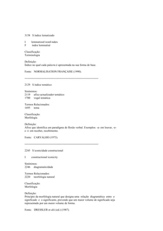 3158 $ índice lematizado
I lemmatized word index
F index lemmatisé
Classificação:
Terminologia
Definição:
Índice no qual cada palavra é apresentada na sua forma de base.
Fonte: NORMALISATION FRANÇAISE (1990).
--------------------------------------------------------------------------------
2129 $ índice temático
Sinónimos:
2119 afixo actualizador temático
1700 vogal temática
Termos Relacionados:
1695 tema
Classificação:
Morfologia
Definição:
Afixo que identifica um paradigma de flexão verbal. Exemplos: -a- em louvar, -e-
e -i- em receber, recebimento.
Fonte: CARVALHO (1973).
--------------------------------------------------------------------------------
2245 $ iconicidade construcional
I constructional iconicity
Sinónimos:
2246 diagramaticidade
Termos Relacionados:
2220 morfologia natural
Classificação:
Morfologia
Definição:
Princípio da morfologia natural que designa uma relação diagramática entre o
significado e o significante, prevendo que um maior volume de significado seja
representado por um maior volume de forma.
Fonte: DRESSLER et alii (ed.) (1987).
 
