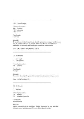 --------------------------------------------------------------------------------
2733 $ identificações
Termos Relacionados:
2691 cronema
2700 eiconema
2763 noema
Classificação:
Semântica
Definição:
De acordo com Michael Metzeltin, as identificações são noemas que se referem ao
grau de identificação que o emissor atribui aos objectos da realidade, às
qualidades, aos processos, aos lugares, aos tempos e às quantificações.
Fonte: METZELTIN & CANDEIAS (1982).
--------------------------------------------------------------------------------
527 $ ideógrafo
I ideograph
F idéogramme
Termos Relacionados:
551 original
Classificação:
Filologia
Definição:
Manuscrito não autógrafo que contém um texto directamente revisto pelo autor.
Fonte: RONCAGLIA (1975).
--------------------------------------------------------------------------------
429 $ idiolecto
I ideolect
Termos Relacionados:
425 dialecto
393 variedade linguística
Classificação:
Sociolinguística
Definição:
Sistema linguístico de um indivíduo. Hábitos discursivos de um indivíduo
realizados numa variedade específica, num dado espaço de tempo.
 