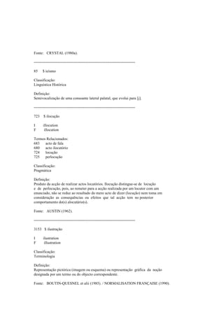 Fonte: CRYSTAL (1980a).
--------------------------------------------------------------------------------
85 $ ieísmo
Classificação:
Linguística Histórica
Definição:
Semivocalização de uma consoante lateral palatal, que evolui para [j].
--------------------------------------------------------------------------------
723 $ ilocução
I illocution
F illocution
Termos Relacionados:
683 acto de fala
680 acto ilocutório
724 locução
725 perlocução
Classificação:
Pragmática
Definição:
Produto da acção de realizar actos locutórios. Ilocução distingue-se de locução
e de perlocução, pois, ao remeter para a acção realizada por um locutor com um
enunciado, não se reduz ao resultado do mero acto de dizer (locução) nem toma em
consideração as consequências ou efeitos que tal acção tem no posterior
comportamento do(s) alocutário(s).
Fonte: AUSTIN (1962).
--------------------------------------------------------------------------------
3153 $ ilustração
I ilustration
F illustration
Classificação:
Terminologia
Definição:
Representação pictórica (imagem ou esquema) ou representação gráfica da noção
designada por um termo ou do objecto correspondente.
Fonte: BOUTIN-QUESNEL et alii (1985). / NORMALISATION FRANÇAISE (1990).
 