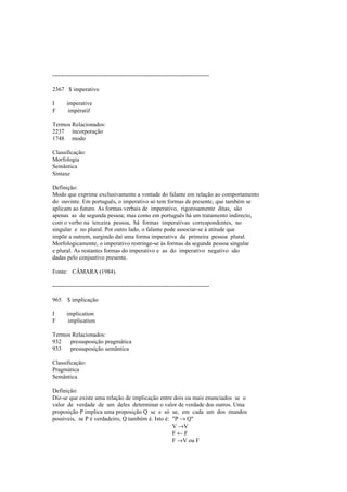 --------------------------------------------------------------------------------
2367 $ imperativo
I imperative
F impératif
Termos Relacionados:
2237 incorporação
1748 modo
Classificação:
Morfologia
Semântica
Sintaxe
Definição:
Modo que exprime exclusivamente a vontade do falante em relação ao comportamento
do ouvinte. Em português, o imperativo só tem formas de presente, que também se
aplicam ao futuro. As formas verbais de imperativo, rigorosamente ditas, são
apenas as de segunda pessoa; mas como em português há um tratamento indirecto,
com o verbo na terceira pessoa, há formas imperativas correspondentes, no
singular e no plural. Por outro lado, o falante pode associar-se à atitude que
impõe a outrem, surgindo daí uma forma imperativa da primeira pessoa plural.
Morfologicamente, o imperativo restringe-se às formas da segunda pessoa singular
e plural. As restantes formas do imperativo e as do imperativo negativo são
dadas pelo conjuntivo presente.
Fonte: CÂMARA (1984).
--------------------------------------------------------------------------------
965 $ implicação
I implication
F implication
Termos Relacionados:
932 pressuposição pragmática
933 pressuposição semântica
Classificação:
Pragmática
Semântica
Definição:
Diz-se que existe uma relação de implicação entre dois ou mais enunciados se o
valor de verdade de um deles determinar o valor de verdade dos outros. Uma
proposição P implica uma proposição Q se e só se, em cada um dos mundos
possíveis, se P é verdadeiro, Q também é. Isto é: "P → Q"
V →V
F ← F
F →V ou F
 