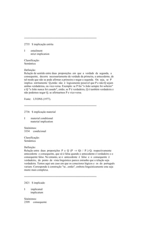 --------------------------------------------------------------------------------
2735 $ implicação estrita
I entailment
strict implication
Classificação:
Semântica
Definição:
Relação de sentido entre duas proposições em que a verdade da segunda, a
consequente, decorre necessariamente da verdade da primeira, a antecedente, de
tal modo que não se pode afirmar a primeira e negar a segunda. Ou seja, se P
implica estritamente Q,então não é logicamente possível que P e não-Q sejam
ambas verdadeiras, ou vice-versa. Exemplo: se P for "o João sempre foi solteiro"
e Q "o João nunca foi casado", então, se P é verdadeira, Q é também verdadeira e
não podemos negar Q, se afirmarmos P e vice-versa.
Fonte: LYONS (1977).
--------------------------------------------------------------------------------
2736 $ implicação material
I material conditional
material implication
Sinónimos:
3334 condicional
Classificação:
Semântica
Definição:
Relação entre duas proposições P e Q (P → Q) / P ⊃ Q, respectivamente
antecedente e consequente, que só é falsa quando o antecedente é verdadeiro e o
consequente falso. No entanto, se o antecedente é falso e o consequente é
verdadeiro, do ponto de vista linguístico parece estranho que a relação seja
verdadeira. Temos aqui um caso em que os conectores lógicos e os do português
variam. Corresponde à construção "se...então", embora linguisticamente esta seja
muito mais complexa.
--------------------------------------------------------------------------------
2421 $ implicado
I implicated
implicatum
Sinónimos:
2399 consequente
 