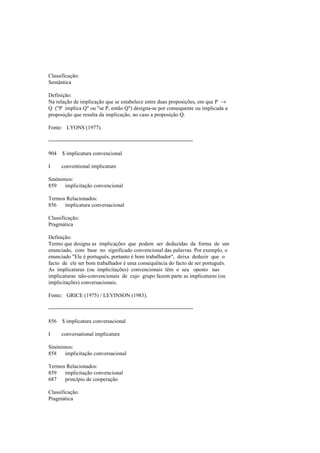 Classificação:
Semântica
Definição:
Na relação de implicação que se estabelece entre duas proposições, em que P →
Q ("P implica Q" ou "se P, então Q") designa-se por consequente ou implicada a
proposição que resulta da implicação, no caso a proposição Q.
Fonte: LYONS (1977).
--------------------------------------------------------------------------------
904 $ implicatura convencional
I conventional implicature
Sinónimos:
859 implicitação convencional
Termos Relacionados:
856 implicatura conversacional
Classificação:
Pragmática
Definição:
Termo que designa as implicações que podem ser deduzidas da forma de um
enunciado, com base no significado convencional das palavras. Por exemplo, o
enunciado "Ele é português, portanto é bom trabalhador", deixa deduzir que o
facto de ele ser bom trabalhador é uma consequência do facto de ser português.
As implicaturas (ou implicitações) convencionais têm o seu oposto nas
implicaturas não-convencionais de cujo grupo fazem parte as implicaturas (ou
implicitações) conversacionais.
Fonte: GRICE (1975) / LEVINSON (1983).
--------------------------------------------------------------------------------
856 $ implicatura conversacional
I conversational implicature
Sinónimos:
858 implicitação conversacional
Termos Relacionados:
859 implicitação convencional
687 princípio de cooperação
Classificação:
Pragmática
 