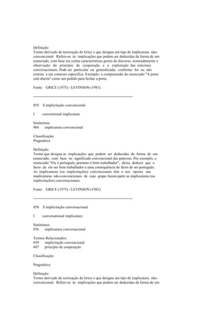 Definição:
Termo derivado da teorização de Grice e que designa um tipo de implicatura não-
convencional. Refere-se às implicações que podem ser deduzidas da forma de um
enunciado, com base em certas características gerais do discurso, nomeadamente a
observação do princípio de cooperação e a exploração das máximas
conversacionais. Pode ser particular ou generalizada, conforme for ou não
restrita a um contexto específico. Exemplo: a compreensão do enunciado "A porta
está aberta" como um pedido para fechar a porta.
Fonte: GRICE (1975) / LEVINSON (1983).
--------------------------------------------------------------------------------
859 $ implicitação convencional
I conventional implicature
Sinónimos:
904 implicatura convencional
Classificação:
Pragmática
Definição:
Termo que designa as implicações que podem ser deduzidas da forma de um
enunciado, com base no significado convencional das palavras. Por exemplo, o
enunciado "Ele é português, portanto é bom trabalhador", deixa deduzir que o
facto de ele ser bom trabalhador é uma consequência do facto de ser português.
As implicaturas (ou implicitações) convencionais têm o seu oposto nas
implicaturas não-convencionais de cujo grupo fazem parte as implicaturas (ou
implicitações) conversacionais.
Fonte: GRICE (1975) / LEVINSON (1983).
--------------------------------------------------------------------------------
858 $ implicitação conversacional
I conversational implicature
Sinónimos:
856 implicatura conversacional
Termos Relacionados:
859 implicitação convencional
687 princípio de cooperação
Classificação:
Pragmática
Definição:
Termo derivado da teorização de Grice e que designa um tipo de implicatura não-
convencional. Refere-se às implicações que podem ser deduzidas da forma de um
 