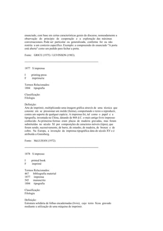 enunciado, com base em certas características gerais do discurso, nomeadamente a
observação do princípio de cooperação e a exploração das máximas
conversacionais. Pode ser particular ou generalizada, conforme for ou não
restrita a um contexto específico. Exemplo: a compreensão do enunciado "A porta
está aberta" como um pedido para fechar a porta.
Fonte: GRICE (1975) / LEVINSON (1983).
--------------------------------------------------------------------------------
1877 $ imprensa
I printing press
F imprimerie
Termos Relacionados:
1884 tipografia
Classificação:
Filologia
Definição:
Arte de imprimir, multiplicando uma imagem gráfica através de uma técnica que
consiste em se pressionar um molde (forma), comportando o texto a reproduzir,
contra um suporte de qualquer espécie. A imprensa foi, tal como o papel e a
tipografia, inventada na China, datando de 868 d.C. o mais antigo livro impresso
conhecido. As primeiras formas eram placas de madeira gravadas, mas foram
substituídas no século XI por composições de caracteres móveis (tipos), que
foram sendo, sucessivamente, de barro, de estanho, de madeira, de bronze e de
cobre. Na Europa, a invenção da imprensa tipográfica data do século XV e é
atribuída a Gutenberg.
Fonte: McLUHAN (1972).
--------------------------------------------------------------------------------
1878 $ impresso
I printed book
F imprimé
Termos Relacionados:
467 bibliografia material
1877 imprensa
545 manuscrito
1884 tipografia
Classificação:
Filologia
Definição:
Estrutura solidária de folhas encadernadas (livro), cujo texto ficou gravado
mediante a utilização de uma máquina de imprimir.
 