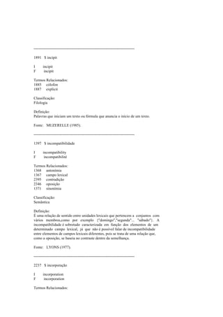--------------------------------------------------------------------------------
1891 $ incipit
I incipit
F incipit
Termos Relacionados:
1885 cólofon
1887 explicit
Classificação:
Filologia
Definição:
Palavras que iniciam um texto ou fórmula que anuncia o início de um texto.
Fonte: MUZERELLE (1985).
--------------------------------------------------------------------------------
1397 $ incompatibilidade
I incompatibility
F incompatibilité
Termos Relacionados:
1368 antonímia
1367 campo lexical
2395 contradição
2346 oposição
1371 sinonímia
Classificação:
Semântica
Definição:
É uma relação de sentido entre unidades lexicais que pertencem a conjuntos com
vários membros,como por exemplo {"domingo","segunda"... "sábado"}. A
incompatibilidade é sobretudo caracterizada em função dos elementos de um
determinado campo lexical, já que não é possível falar de incompatibilidade
entre elementos de campos lexicais diferentes, pois se trata de uma relação que,
como a oposição, se baseia no contraste dentro da semelhança.
Fonte: LYONS (1977).
--------------------------------------------------------------------------------
2237 $ incorporação
I incorporation
F incorporation
Termos Relacionados:
 