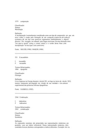 1575 composição
Classificação:
Sintaxe
Morfologia
Definição:
A incorporação é normalmente considerada como um tipo de composição em que um
novo verbo é criado pela formação de um composto a partir de um verbo já
existente e de um dos seus possíveis argumentos (habitualmente o objecto
directo). Por exemplo, em nahuatl, uma língua mexicana, há uma distinção entre
"ni.c.qua in nacatl" (estou a comer carne) e a versão dessa frase com
incorporação "ni.nica.qua" (sou carnívoro).
Fonte: BAUER (1988) / BAKER (1988).
--------------------------------------------------------------------------------
531 $ incunábulo
I incunable
F incunable
Termos Relacionados:
1884 tipografia
Classificação:
Filologia
Definição:
Livro impresso na Europa durante o século XV, ou logo no início do século XVI;
merece tratamento privilegiado em virtude da sua raridade e do carácter
experimental das primeiras oficinas tipográficas.
Fonte: GASKELL (1985).
--------------------------------------------------------------------------------
3564 $ indexação
I indexation
F indexation
Termos Relacionados:
3565 coindexação
Classificação:
Sintaxe
Semântica
Definição:
As expressões nominais são projectadas nas representações sintácticas em
posições com um índice referencial. Numa representação sintáctica, dois
conteúdos lexicais distintos correspondem a índices diferentes. Exemplo: ele viu
 