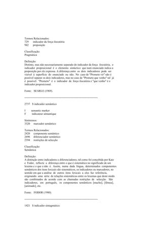 Termos Relacionados:
729 indicador da força ilocutória
942 proposição
Classificação:
Pragmática
Definição:
Distinto, mas não necessariamente separado do indicador da força ilocutória, o
indicador proposicional é o elemento sintáctico que num enunciado indica a
proposição por ele expressa. A diferença entre os dois indicadores pode ser
visível à superfície do enunciado ou não. No caso de "Prometo vir" não é
possível separar os dois indicadores, mas no caso de "Prometo que venho" tal já
é possível: "Prometo" é o indicador da força ilocutória e "que venho" é o
indicador proposicional.
Fonte: SEARLE (1969).
--------------------------------------------------------------------------------
2737 $ indicador semântico
I semantic marker
F indicateur sémantique
Sinónimos:
3320 marcador semântico
Termos Relacionados:
2420 componente semântico
2696 diferenciador semântico
2394 restrições de selecção
Classificação:
Semântica
Definição:
A distinção entre indicadores e diferenciadores, tal como foi concebida por Katz
e Fodor, reflecte a diferença entre o que é sistemático no significado de um
lexema e o que o não é. Assim, numa dada língua, determinados componentes
semânticos dos itens lexicais são sistemáticos, os indicadores ou marcadores, no
sentido em que a análise de outros itens lexicais a eles faz referência,
originando uma série de relações sistemáticas entre os lexemas que deste modo
são combinados de acordo com as chamadas restrições de selecção. São
indicadores, em português, os componentes semânticos [macho], [fêmea],
[animado], etc.
Fonte: FODOR (1980).
--------------------------------------------------------------------------------
1421 $ indicador sintagmático
 