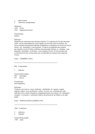 I phase marker
F indicateur syntagmatique
Sinónimos:
1423 árvore
1422 diagrama em árvore
Classificação:
Sintaxe
Definição:
Diagrama que representa uma estrutura sintáctica. É composto por nós que dominam
outros nós na extremidade dos ramos ligados aos nós mais altos na estrutura. Na
árvore (também denominada indicador sintagmático ou diagrama em árvore) há um nó
inicial, nós intermédios e nós terminais. A cada nó corresponde uma etiqueta,
que segundo a teoria X-barra, simboliza uma projecção máxima, ou sintagma, uma
projecção intermédia, ou X-barra, e uma categoria X-zero. Os nós terminais são
os elementos lexicais ou funcionais que correspondem às etiquetas das categorias
X-zero.
Fonte: CHOMSKY (1981).
--------------------------------------------------------------------------------
890 $ indicadores
I indicator
Termos Relacionados:
869 estereótipo
871 marcas
Classificação:
Sociolinguística
Definição:
Variáveis, tais como os traços dialectais, distribuídas de maneira regular
segundo grupos socio-económicos, etários, de sexo, etc., utilizadas por cada
indivíduo com a mesma frequência, independentemente do contexto. Os indicadores
escapam à correcção e constituem indícios de pertença de um falante a um dado
grupo.
Fonte: MARCELLESI & GARDIN (1974).
--------------------------------------------------------------------------------
2368 $ indicativo
I indicative
F indicatif
Termos Relacionados:
1748 modo
 