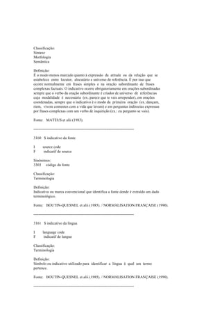 Classificação:
Sintaxe
Morfologia
Semântica
Definição:
É o modo menos marcado quanto à expressão da atitude ou da relação que se
estabelece entre locutor, alocutário e universo de referência. É por isso que
ocorre normalmente em frases simples e na oração subordinante de frases
complexas factuais. O indicativo ocorre obrigatoriamente em orações subordinadas
sempre que o verbo da oração subordinante é criador de universo de referências
cuja modalidade é necessária (ex.:parece que te vais arrepender), em orações
coordenadas, sempre que o indicativo é o modo da primeira oração (ex.:dançam,
riem, vivem contentes com a vida que levam) e em perguntas indirectas expressas
por frases complexas com um verbo de inquirição (ex.: eu pergunto se vais).
Fonte: MATEUS et alii (1983).
--------------------------------------------------------------------------------
3160 $ indicativo da fonte
I source code
F indicatif de source
Sinónimos:
3303 código da fonte
Classificação:
Terminologia
Definição:
Indicativo ou marca convencional que identifica a fonte donde é extraído um dado
terminológico.
Fonte: BOUTIN-QUESNEL et alii (1985). / NORMALISATION FRANÇAISE (1990).
--------------------------------------------------------------------------------
3161 $ indicativo da língua
I language code
F indicatif de langue
Classificação:
Terminologia
Definição:
Símbolo ou indicativo utilizado para identificar a língua à qual um termo
pertence.
Fonte: BOUTIN-QUESNEL et alii (1985). / NORMALISATION FRANÇAISE (1990).
--------------------------------------------------------------------------------
 