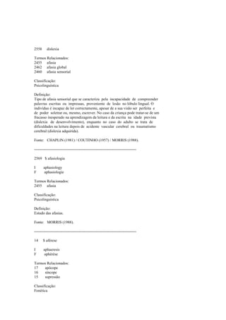 2558 dislexia
Termos Relacionados:
2455 afasia
2462 afasia global
2460 afasia sensorial
Classificação:
Psicolinguística
Definição:
Tipo de afasia sensorial que se caracteriza pela incapacidade de compreender
palavras escritas ou impressas, proveniente de lesão no lóbulo lingual. O
indivíduo é incapaz de ler correctamente, apesar de a sua visão ser perfeita e
de poder soletrar ou, mesmo, escrever. No caso da criança pode tratar-se de um
fracasso inesperado na aprendizagem da leitura e da escrita na idade prevista
(dislexia de desenvolvimento), enquanto no caso do adulto se trata de
dificuldades na leitura depois de acidente vascular cerebral ou traumatismo
cerebral (dislexia adquirida).
Fonte: CHAPLIN (1981) / COUTINHO (1957) / MORRIS (1988).
--------------------------------------------------------------------------------
2569 $ afasiologia
I aphasiology
F aphasiologie
Termos Relacionados:
2455 afasia
Classificação:
Psicolinguística
Definição:
Estudo das afasias.
Fonte: MORRIS (1988).
--------------------------------------------------------------------------------
14 $ aférese
I aphaeresis
F aphérèse
Termos Relacionados:
17 apócope
16 síncope
15 supressão
Classificação:
Fonética
 