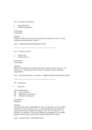 3162 $ indicativo de gramática
I grammatical label
F indicatif de grammaire
Classificação:
Terminologia
Definição:
Símbolo ou indicativo que assinala as informações gramaticais sobre um termo
(categoria gramatical, género, número).
Fonte: NORMALISATION FRANÇAISE (1990).
--------------------------------------------------------------------------------
3163 $ indicativo do país
I country code
F indicatif de pays
Classificação:
Terminologia
Definição:
Indicativo ou símbolo que identifica o país onde é usado um termo. O uso de um
termo que se restringe a um dado território é assinalado através da indicação
"regionalismo".
Fonte: BOUTIN-QUESNEL et alii (1985). / NORMALISATION FRANÇAISE (1990).
--------------------------------------------------------------------------------
972 $ indirecção
I indirection
Termos Relacionados:
689 acto de referência
856 implicatura conversacional
687 princípio de cooperação
Classificação:
Pragmática
Definição:
Termo geral que refere a possibilidade de usar um enunciado com um sentido
comunicativo diverso daquele que a sua forma linguística deixa entender. A
questão está intimamente ligada aos chamados actos de fala indirectos e ao
princípio de cooperação. Fazer uso da indirecção na linguagem é, por exemplo,
perguntar "Quem deixou a porta aberta?" para que alguém feche a porta.
Fonte: SEARLE (1979) / LEVINSON (1983).
 