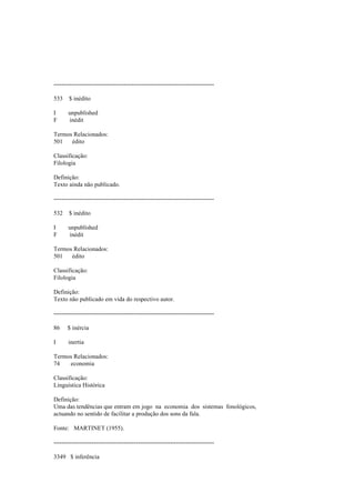 --------------------------------------------------------------------------------
533 $ inédito
I unpublished
F inédit
Termos Relacionados:
501 édito
Classificação:
Filologia
Definição:
Texto ainda não publicado.
--------------------------------------------------------------------------------
532 $ inédito
I unpublished
F inédit
Termos Relacionados:
501 édito
Classificação:
Filologia
Definição:
Texto não publicado em vida do respectivo autor.
--------------------------------------------------------------------------------
86 $ inércia
I inertia
Termos Relacionados:
74 economia
Classificação:
Linguística Histórica
Definição:
Uma das tendências que entram em jogo na economia dos sistemas fonológicos,
actuando no sentido de facilitar a produção dos sons da fala.
Fonte: MARTINET (1955).
--------------------------------------------------------------------------------
3349 $ inferência
 