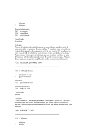 I inference
F inférence
Termos Relacionados:
2403 argumento
2432 modalidade
3029 simplificação
Classificação:
Semântica
Definição:
Acto ou série de actos de raciocínio que as pessoas realizam quando, a partir de
uma proposição ou conjunto de proposições, P, concluem uma proposição ou
conjunto de proposições, Q, ou quando a partir de um conceito C1 concluem um
outro conceito C2. As inferências proposicionais podem ser válidas ou inválidas.
Assim, existem várias regras de inferência que nos permitem verificar se uma
determinada inferência foi realizada ou não de acordo com essas regras. Algumas
dessas regras são: conjunção, simplificação, modus ponens, modus tollens, etc.
Fonte: BRADLEY & SWARTZ (1979).
--------------------------------------------------------------------------------
1851 $ infiltração de caso
I percolation of case
F percolation de cas
Sinónimos:
1852 percolação de caso
Termos Relacionados:
1844 teoria do caso
Classificação:
Sintaxe
Definição:
O caso é atribuído a uma projecção máxima e desce para o seu núcleo. Este caso é
partilhado pelo núcleo e o seu especificador, por acordo especificador-núcleo,
mas não é partilhado pelos complementos do núcleo, que podem manifestar um caso
diferente.
Fonte: CHOMSKY (1981).
--------------------------------------------------------------------------------
2374 $ infinitivo
I infinitive
F infinitif
 