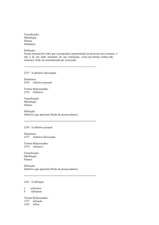 Classificação:
Morfologia
Sintaxe
Semântica
Definição:
Forma nominal do verbo que corresponde à apresentação do processo em si mesmo e
não à de um dado momento da sua realização, como nas formas verbais não
nominais. Pode ser nominalizado por conversão.
--------------------------------------------------------------------------------
2377 $ infinitivo flexionado
Sinónimos:
2376 infinitivo pessoal
Termos Relacionados:
2374 infinitivo
Classificação:
Morfologia
Sintaxe
Definição:
Infinitivo que apresenta flexão de pessoa-número.
--------------------------------------------------------------------------------
2376 $ infinitivo pessoal
Sinónimos:
2377 infinitivo flexionado
Termos Relacionados:
2374 infinitivo
Classificação:
Morfologia
Sintaxe
Definição:
Infinitivo que apresenta flexão de pessoa-número.
--------------------------------------------------------------------------------
1651 $ infixação
I infixation
F infixation
Termos Relacionados:
1517 afixação
1652 infixo
 