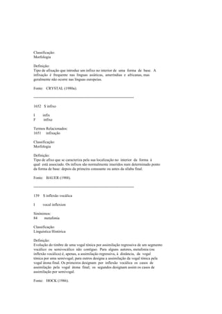 Classificação:
Morfologia
Definição:
Tipo de afixação que introduz um infixo no interior de uma forma de base. A
infixação é frequente nas línguas asiáticas, ameríndias e africanas, mas
geralmente não ocorre nas línguas europeias.
Fonte: CRYSTAL (1980a).
--------------------------------------------------------------------------------
1652 $ infixo
I infix
F infixe
Termos Relacionados:
1651 infixação
Classificação:
Morfologia
Definição:
Tipo de afixo que se caracteriza pela sua localização no interior da forma à
qual está associado. Os infixos são normalmente inseridos num determinado ponto
da forma de base: depois da primeira consoante ou antes da sílaba final.
Fonte: BAUER (1988).
--------------------------------------------------------------------------------
139 $ inflexão vocálica
I vocal inflexion
Sinónimos:
84 metafonia
Classificação:
Linguística Histórica
Definição:
Evolução do timbre de uma vogal tónica por assimilação regressiva de um segmento
vocálico ou semivocálico não contíguo. Para alguns autores, metafonia (ou
inflexão vocálica) é, apenas, a assimilação regressiva, à distância, da vogal
tónica por uma semivogal; para outros designa a assimilação da vogal tónica pela
vogal átona final. Os primeiros designam por inflexão vocálica os casos de
assimilação pela vogal átona final; os segundos designam assim os casos de
assimilação por semivogal.
Fonte: HOCK (1986).
 