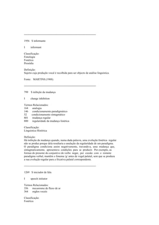 --------------------------------------------------------------------------------
1956 $ informante
I informant
Classificação:
Fonologia
Fonética
Prosódia
Definição:
Sujeito cuja produção vocal é recolhida para ser objecto de análise linguística.
Fonte: MARTINS (1988).
--------------------------------------------------------------------------------
799 $ inibição da mudança
I change inhibition
Termos Relacionados:
164 analogia
146 condicionamento paradigmático
52 condicionamento sintagmático
801 mudança regular
800 regularidade da mudança fonética
Classificação:
Linguística Histórica
Definição:
Há inibição da mudança quando, numa dada palavra, uma evolução fonética regular
não se produz porque dela resultaria a anulação da regularidade de um paradigma.
O paradigma condiciona assim negativamente, travando-a, uma mudança que,
sintagmaticamente, apresentava condições para se produzir. Por exemplo, as
formas do presente do conjuntivo do verbo negar, por coesão com o restante
paradigma verbal, mantêm o fonema /g/ antes de vogal palatal, sem que se produza
a sua evolução regular para a fricativa palatal correspondente.
--------------------------------------------------------------------------------
1269 $ iniciador de fala
I speech initiator
Termos Relacionados:
356 mecanismo de fluxo de ar
364 orgãos vocais
Classificação:
Fonética
 