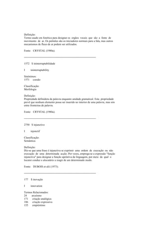 Definição:
Termo usado em fonética para designar os orgãos vocais que são a fonte de
movimento de ar. Os pulmões são os iniciadores normais para a fala, mas outros
mecanismos de fluxo de ar podem ser utilizados.
Fonte: CRYSTAL (1980a).
--------------------------------------------------------------------------------
1572 $ ininterruptabilidade
I ininterruptability
Sinónimos:
1571 coesão
Classificação:
Morfologia
Definição:
Propriedade definidora da palavra enquanto unidade gramatical. Esta propriedade
prevê que nenhum elemento possa ser inserido no interior de uma palavra, mas sim
entre fronteiras de palavra.
Fonte: CRYSTAL (1980a).
--------------------------------------------------------------------------------
2750 $ injunctivo
I injonctif
Classificação:
Semântica
Definição:
Diz-se que uma frase é injunctiva se exprimir uma ordem de execução ou não
execução de uma determinada acção. Por vezes, emprega-se a expressão "função
injunctiva" para designar a função apelativa da linguagem, por meio da qual o
locutor conduz o alocutário a reagir de um determinado modo.
Fonte: DUBOIS et alii (1973).
--------------------------------------------------------------------------------
177 $ inovação
I innovation
Termos Relacionados:
24 arcaísmo
171 criação analógica
186 criação expressiva
155 empréstimo
 