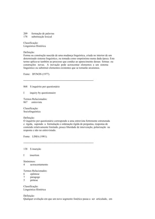 209 formação de palavras
178 substituição lexical
Classificação:
Linguística Histórica
Definição:
Forma ou construção nascida de uma mudança linguística, criada no interior de um
determinado sistema linguístico, ou tomada como empréstimo numa dada época. Este
termo aplica-se também ao processo que conduz ao aparecimento dessas formas ou
construções novas. A inovação pode acrescentar elementos a um sistema
linguístico ou substituir elementos existentes que se tornarão arcaísmos.
Fonte: BYNON (1977).
--------------------------------------------------------------------------------
868 $ inquérito por questionário
I inquiry by questionnaire
Termos Relacionados:
867 entrevista
Classificação:
Sociolinguística
Definição:
O inquérito por questionário corresponde a uma entrevista fortemente estruturada
e rígida, supondo a formulação e ordenação rígida de perguntas, respostas de
conteúdo relativamente limitado, pouca liberdade de intervenção, polarização na
resposta e não no entrevistado.
Fonte: LIMA (1981).
--------------------------------------------------------------------------------
138 $ inserção
I insertion
Sinónimos:
4 acrescentamento
Termos Relacionados:
6 epêntese
7 paragoge
5 prótese
Classificação:
Linguística Histórica
Definição:
Qualquer evolução em que um novo segmento fonético passa a ser articulado, em
 
