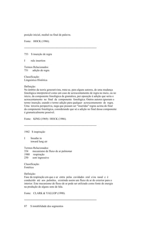 posição inicial, medial ou final de palavra.
Fonte: HOCK (1986).
--------------------------------------------------------------------------------
753 $ inserção de regra
I rule insertion
Termos Relacionados:
751 adição de regra
Classificação:
Linguística Histórica
Definição:
No âmbito da teoria generativista, trata-se, para alguns autores, de uma mudança
fonológica interpretável como um caso de acrescentamento de regra no meio, ou no
início, da componente fonológica da gramática, por oposição à adição que seria o
acrescentamento no final da componente fonológica. Outros autores ignoram o
termo inserção, usando o termo adição para qualquer acrescentamento de regra.
Uma terceira perspectiva, nega que possam ser "inseridas" regras acima do final
da componente fonológica, considerando que só a adição no final dessa componente
é gramaticalmente possível.
Fonte: KING (1969) / HOCK (1986).
--------------------------------------------------------------------------------
1942 $ inspiração
I breathe in
inward lung air
Termos Relacionados:
354 mecanismo de fluxo de ar pulmonar
1980 respiração
250 som ingressivo
Classificação:
Fonética
Definição:
Fase da respiração em que o ar entra pelas cavidades oral e/ou nasal e é
conduzido até aos pulmões, existindo assim um fluxo de ar do exterior para o
interior. Este mecanismo de fluxo de ar pode ser utilizado como fonte de energia
na produção de alguns sons de fala.
Fonte: CLARK & YALLOP (1990).
--------------------------------------------------------------------------------
87 $ instabilidade dos segmentos
 