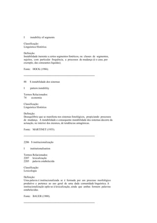 I instability of segments
Classificação:
Linguística Histórica
Definição:
Instabilidade inerente a certos segmentos fonéticos, ou classes de segmentos,
sujeitos, com particular frequência, a processos de mudança (é o caso, por
exemplo, das consoantes líquidas).
Fonte: HOCK (1986).
--------------------------------------------------------------------------------
88 $ instabilidade dos sistemas
I pattern instability
Termos Relacionados:
74 economia
Classificação:
Linguística Histórica
Definição:
Desequilíbrio que se manifesta nos sistemas fonológicos, propiciando processos
de mudança. A instabilidade e consequente mutabilidade dos sistemas decorre da
actuação, no interior dos mesmos, de tendências antagónicas.
Fonte: MARTINET (1955).
--------------------------------------------------------------------------------
2206 $ institucionalização
I institutionalisation
Termos Relacionados:
2207 lexicalização
2205 palavra estabelecida
Classificação:
Lexicologia
Definição:
Uma palavra é institucionalizada se é formada por um processo morfológico
produtivo e pertence ao uso geral de uma dada comunidade linguística. A
institucionalização opõe-se à lexicalização, ainda que ambas formem palavras
estabelecidas.
Fonte: BAUER (1988).
--------------------------------------------------------------------------------
 