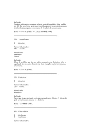 Definição:
Sensação auditiva correspondente, até certo ponto, à intensidade física medida
em dB. De uma forma genérica, a intensidade perceptiva depende do alcance e
distribuição da energia dos componentes de frequência do som em causa.
Fonte: CRYSTAL (1980a) / CLARK & YALLOP (1990).
--------------------------------------------------------------------------------
2154 $ intensificador
I intensifier
Termos Relacionados:
1516 advérbio
Classificação:
Morfologia
Sintaxe
Definição:
Classe de advérbios que têm um efeito aumentativo ou diminutivo sobre o
significado de um outro elemento na frase. Exemplos: muito, terrivelmente,
dificilmente.
Fonte: CRYSTAL (1980a).
--------------------------------------------------------------------------------
958 $ interacção
I interaction
Termos Relacionados:
2019 falante
Classificação:
Pragmática
Definição:
Termo que designa a situação geral de comunicação entre falantes. A interacção
pode ser realizada em presença ou à distância.
Fonte: LEVINSON (1983).
--------------------------------------------------------------------------------
803 $ interferência
I interference
F interférence
Termos Relacionados:
 