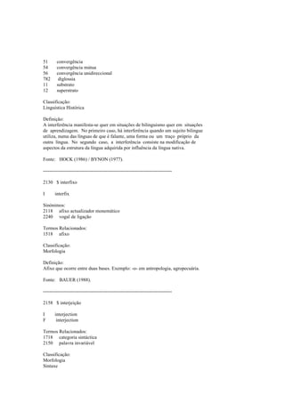 51 convergência
54 convergência mútua
56 convergência unidireccional
782 diglossia
11 substrato
12 superstrato
Classificação:
Linguística Histórica
Definição:
A interferência manifesta-se quer em situações de bilinguismo quer em situações
de aprendizagem. No primeiro caso, há interferência quando um sujeito bilingue
utiliza, numa das línguas de que é falante, uma forma ou um traço próprio da
outra língua. No segundo caso, a interferência consiste na modificação de
aspectos da estrutura da língua adquirida por influência da língua nativa.
Fonte: HOCK (1986) / BYNON (1977).
--------------------------------------------------------------------------------
2130 $ interfixo
I interfix
Sinónimos:
2118 afixo actualizador monemático
2240 vogal de ligação
Termos Relacionados:
1518 afixo
Classificação:
Morfologia
Definição:
Afixo que ocorre entre duas bases. Exemplo: -o- em antropologia, agropecuária.
Fonte: BAUER (1988).
--------------------------------------------------------------------------------
2158 $ interjeição
I interjection
F interjection
Termos Relacionados:
1718 categoria sintáctica
2150 palavra invariável
Classificação:
Morfologia
Sintaxe
 