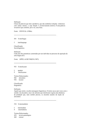 Definição:
Classe de palavras que não é produtiva, que não estabelece relações sintácticas
com outras classes, e cuja função é exclusivamente emotiva. É uma palavra
invariável que constitui, por si só, uma frase.
Fonte: CRYSTAL (1980a).
--------------------------------------------------------------------------------
441 $ interlíngua
I interlanguage
Classificação:
Sociolinguística
Definição:
Cada uma das gramáticas construídas por um indivíduo no processo de aquisição de
uma língua-alvo.
Fonte: APPEL & MUYSKEN (1987).
--------------------------------------------------------------------------------
935 $ interlocutor
I speaker
F interlocuteur
Termos Relacionados:
966 alocutário
936 locutor
Classificação:
Pragmática
Definição:
Aquele que emite e recebe mensagens linguísticas. O termo usa-se por vezes com o
sentido de alocutário, mas é de salientar que interlocutor regista uma dinâmica
de produção que, num sentido preciso, se encontra ausente da noção de
alocutário.
--------------------------------------------------------------------------------
534 $ intermediário
I intermediate
F intermédiaire
Termos Relacionados:
459 árvore genealógica
460 estema
 