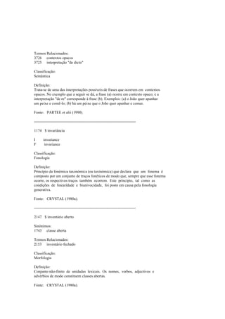 Termos Relacionados:
3726 contextos opacos
3725 interpretação "de dicto"
Classificação:
Semântica
Definição:
Trata-se de uma das interpretações possíveis de frases que ocorrem em contextos
opacos. No exemplo que a seguir se dá, a frase (a) ocorre em contexto opaco; e a
interpretação "de re" corresponde à frase (b). Exemplos: (a) o João quer apanhar
um peixe e comê-lo; (b) há um peixe que o João quer apanhar e comer.
Fonte: PARTEE et alii (1990).
--------------------------------------------------------------------------------
1174 $ invariância
I invariance
F invariance
Classificação:
Fonologia
Definição:
Princípio da fonémica taxonómica (ou taxinómica) que declara que um fonema é
composto por um conjunto de traços fonéticos de modo que, sempre que esse fonema
ocorre, os respectivos traços também ocorrem. Este princípio, tal como as
condições de linearidade e biunivocidade, foi posto em causa pela fonologia
generativa.
Fonte: CRYSTAL (1980a).
--------------------------------------------------------------------------------
2147 $ inventário aberto
Sinónimos:
1743 classe aberta
Termos Relacionados:
2153 inventário fechado
Classificação:
Morfologia
Definição:
Conjunto não-finito de unidades lexicais. Os nomes, verbos, adjectivos e
advérbios de modo constituem classes abertas.
Fonte: CRYSTAL (1980a).
 