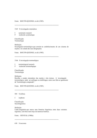 Fonte: BOUTIN-QUESNEL et alii (1985).
--------------------------------------------------------------------------------
3165 $ investigação sistemática
I systematic research
F recherche systématique
Classificação:
Terminologia
Definição:
Investigação terminológica que consiste no estabelecimento de um sistema de
noções e no estudo das suas designações.
Fonte: BOUTIN-QUESNEL et alii (1985).
--------------------------------------------------------------------------------
3166 $ investigação terminológica
I terminological research
F recherche terminologique
Classificação:
Terminologia
Definição:
Recolha e estudo sistemático das noções e dos termos. A investigação
terminológica pode ser unilingue ou multilingue; neste caso fala-se igualmente
de "terminologia comparada".
Fonte: BOUTIN-QUESNEL et alii (1985).
--------------------------------------------------------------------------------
444 $ isófona
I isophone
Classificação:
Sociolinguística
Definição:
Linha imaginária que marca uma fronteira linguística entre duas variantes
regionais, com base num traço de natureza fonética.
Fonte: CRYSTAL (1980a).
--------------------------------------------------------------------------------
630 $ isocronia
 