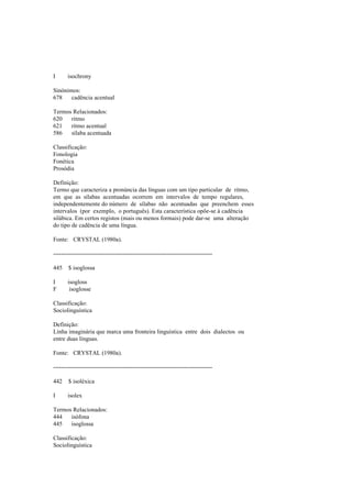 I isochrony
Sinónimos:
678 cadência acentual
Termos Relacionados:
620 ritmo
621 ritmo acentual
586 sílaba acentuada
Classificação:
Fonologia
Fonética
Prosódia
Definição:
Termo que caracteriza a pronúncia das línguas com um tipo particular de ritmo,
em que as sílabas acentuadas ocorrem em intervalos de tempo regulares,
independentemente do número de sílabas não acentuadas que preenchem esses
intervalos (por exemplo, o português). Esta característica opõe-se à cadência
silábica. Em certos registos (mais ou menos formais) pode dar-se uma alteração
do tipo de cadência de uma língua.
Fonte: CRYSTAL (1980a).
--------------------------------------------------------------------------------
445 $ isoglossa
I isogloss
F isoglosse
Classificação:
Sociolinguística
Definição:
Linha imaginária que marca uma fronteira linguística entre dois dialectos ou
entre duas línguas.
Fonte: CRYSTAL (1980a).
--------------------------------------------------------------------------------
442 $ isoléxica
I isolex
Termos Relacionados:
444 isófona
445 isoglossa
Classificação:
Sociolinguística
 