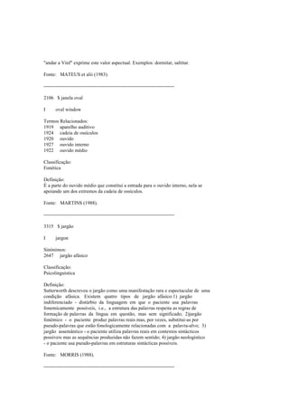 "andar a Vinf" exprime este valor aspectual. Exemplos: dormitar, saltitar.
Fonte: MATEUS et alii (1983).
--------------------------------------------------------------------------------
2106 $ janela oval
I oval window
Termos Relacionados:
1919 aparelho auditivo
1924 cadeia de ossículos
1920 ouvido
1927 ouvido interno
1922 ouvido médio
Classificação:
Fonética
Definição:
É a parte do ouvido médio que constitui a entrada para o ouvido interno, nela se
apoiando um dos extremos da cadeia de ossículos.
Fonte: MARTINS (1988).
--------------------------------------------------------------------------------
3315 $ jargão
I jargon
Sinónimos:
2647 jargão afásico
Classificação:
Psicolinguística
Definição:
Sutterworth descreveu o jargão como uma manifestação rara e espectacular de uma
condição afásica. Existem quatro tipos de jargão afásico:1) jargão
indiferenciado - distúrbio da linguagem em que o paciente usa palavras
fonemicamente possíveis, i.e., a estrutura das palavras respeita as regras de
formação de palavras da língua em questão, mas sem significado; 2)jargão
fonémico - o paciente produz palavras reais mas, por vezes, substitui-as por
pseudo-palavras que estão fonologicamente relacionadas com a palavra-alvo; 3)
jargão assemântico - o paciente utiliza palavras reais em contextos sintácticos
possíveis mas as sequências produzidas não fazem sentido; 4) jargão neologístico
- o paciente usa pseudo-palavras em estruturas sintácticas possíveis.
Fonte: MORRIS (1988).
--------------------------------------------------------------------------------
 