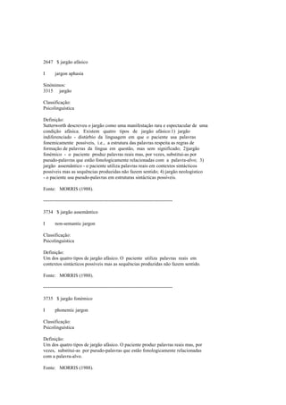 2647 $ jargão afásico
I jargon aphasia
Sinónimos:
3315 jargão
Classificação:
Psicolinguística
Definição:
Sutterworth descreveu o jargão como uma manifestação rara e espectacular de uma
condição afásica. Existem quatro tipos de jargão afásico:1) jargão
indiferenciado - distúrbio da linguagem em que o paciente usa palavras
fonemicamente possíveis, i.e., a estrutura das palavras respeita as regras de
formação de palavras da língua em questão, mas sem significado; 2)jargão
fonémico - o paciente produz palavras reais mas, por vezes, substitui-as por
pseudo-palavras que estão fonologicamente relacionadas com a palavra-alvo; 3)
jargão assemântico - o paciente utiliza palavras reais em contextos sintácticos
possíveis mas as sequências produzidas não fazem sentido; 4) jargão neologístico
- o paciente usa pseudo-palavras em estruturas sintácticas possíveis.
Fonte: MORRIS (1988).
--------------------------------------------------------------------------------
3734 $ jargão assemântico
I non-semantic jargon
Classificação:
Psicolinguística
Definição:
Um dos quatro tipos de jargão afásico. O paciente utiliza palavras reais em
contextos sintácticos possíveis mas as sequências produzidas não fazem sentido.
Fonte: MORRIS (1988).
--------------------------------------------------------------------------------
3735 $ jargão fonémico
I phonemic jargon
Classificação:
Psicolinguística
Definição:
Um dos quatro tipos de jargão afásico. O paciente produz palavras reais mas, por
vezes, substitui-as por pseudo-palavras que estão fonologicamente relacionadas
com a palavra-alvo.
Fonte: MORRIS (1988).
 