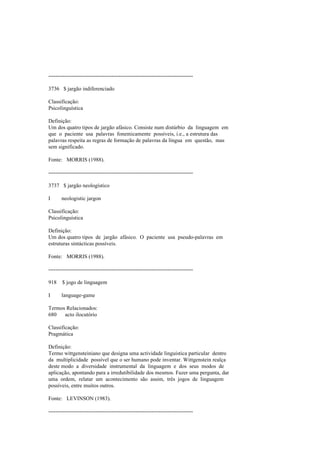--------------------------------------------------------------------------------
3736 $ jargão indiferenciado
Classificação:
Psicolinguística
Definição:
Um dos quatro tipos de jargão afásico. Consiste num distúrbio da linguagem em
que o paciente usa palavras fonemicamente possíveis, i.e., a estrutura das
palavras respeita as regras de formação de palavras da língua em questão, mas
sem significado.
Fonte: MORRIS (1988).
--------------------------------------------------------------------------------
3737 $ jargão neologístico
I neologistic jargon
Classificação:
Psicolinguística
Definição:
Um dos quatro tipos de jargão afásico. O paciente usa pseudo-palavras em
estruturas sintácticas possíveis.
Fonte: MORRIS (1988).
--------------------------------------------------------------------------------
918 $ jogo de linguagem
I language-game
Termos Relacionados:
680 acto ilocutório
Classificação:
Pragmática
Definição:
Termo wittgensteiniano que designa uma actividade linguística particular dentro
da multiplicidade possível que o ser humano pode inventar. Wittgenstein realça
deste modo a diversidade instrumental da linguagem e dos seus modos de
aplicação, apontando para a irredutibilidade dos mesmos. Fazer uma pergunta, dar
uma ordem, relatar um acontecimento são assim, três jogos de linguagem
possíveis, entre muitos outros.
Fonte: LEVINSON (1983).
--------------------------------------------------------------------------------
 