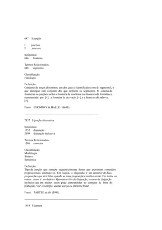 647 $ junção
I juncture
F joncture
Sinónimos:
646 fronteira
Termos Relacionados:
648 segmento
Classificação:
Fonologia
Definição:
Conjunto de traços distintivos, um dos quais é identificado como [- segmento], o
que distingue este conjunto dos que definem os segmentos. O sistema de
fronteiras ou junções inclui a fronteira de morfema (ou fronteira de formativo),
representada por [+], a fronteira de derivado, [=], e a fronteira de palavra,
[#].
Fonte: CHOMSKY & HALLE (1968b).
--------------------------------------------------------------------------------
2157 $ junção alternativa
Sinónimos:
1752 disjunção
2699 disjunção inclusiva
Termos Relacionados:
1586 conector
Classificação:
Morfologia
Sintaxe
Semântica
Definição:
Tipo de junção que conecta sequencialmente frases que exprimem conteúdos
proposicionais alternativos. Em lógica, a disjunção é um conector de duas
proposições que só é falsa quando as duas proposições também o são. Em todos os
outros casos é verdadeira. Quando se fala de disjunção, trata-se da disjunção
inclusiva que em muitos casos pode corresponder ao conector de frase do
português "ou". Exemplo: queres queijo ou preferes fruta?
Fonte: PARTEE et alii (1990).
--------------------------------------------------------------------------------
1654 $ juntura
 