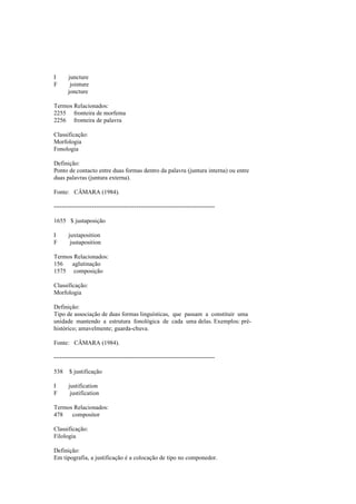 I juncture
F jointure
joncture
Termos Relacionados:
2255 fronteira de morfema
2256 fronteira de palavra
Classificação:
Morfologia
Fonologia
Definição:
Ponto de contacto entre duas formas dentro da palavra (juntura interna) ou entre
duas palavras (juntura externa).
Fonte: CÂMARA (1984).
--------------------------------------------------------------------------------
1655 $ justaposição
I juxtaposition
F justaposition
Termos Relacionados:
156 aglutinação
1575 composição
Classificação:
Morfologia
Definição:
Tipo de associação de duas formas linguísticas, que passam a constituir uma
unidade mantendo a estrutura fonológica de cada uma delas. Exemplos: pré-
histórico; amavelmente; guarda-chuva.
Fonte: CÂMARA (1984).
--------------------------------------------------------------------------------
538 $ justificação
I justification
F justification
Termos Relacionados:
478 compositor
Classificação:
Filologia
Definição:
Em tipografia, a justificação é a colocação de tipo no componedor.
 
