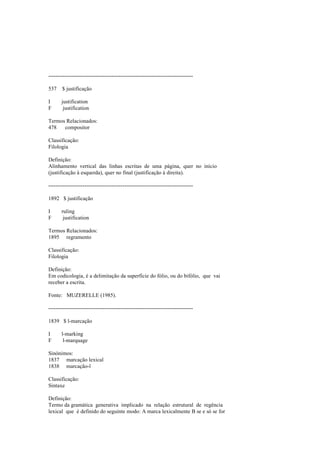 --------------------------------------------------------------------------------
537 $ justificação
I justification
F justification
Termos Relacionados:
478 compositor
Classificação:
Filologia
Definição:
Alinhamento vertical das linhas escritas de uma página, quer no início
(justificação à esquerda), quer no final (justificação à direita).
--------------------------------------------------------------------------------
1892 $ justificação
I ruling
F justification
Termos Relacionados:
1895 regramento
Classificação:
Filologia
Definição:
Em codicologia, é a delimitação da superfície do fólio, ou do bifólio, que vai
receber a escrita.
Fonte: MUZERELLE (1985).
--------------------------------------------------------------------------------
1839 $ l-marcação
I l-marking
F l-marquage
Sinónimos:
1837 marcação lexical
1838 marcação-l
Classificação:
Sintaxe
Definição:
Termo da gramática generativa implicado na relação estrutural de regência
lexical que é definido do seguinte modo: A marca lexicalmente B se e só se for
 
