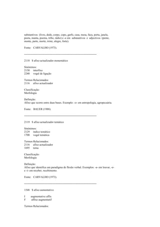 substantivos (livro, dedo, corpo, copo, garfo, casa, mesa, faca, porta, janela,
poeta, manta, poema, tribo, rádio) e -e em substantivos e adjectivos (pente,
monte, parte, morte, triste, alegre, forte).
Fonte: CARVALHO (1973).
--------------------------------------------------------------------------------
2118 $ afixo actualizador monemático
Sinónimos:
2130 interfixo
2240 vogal de ligação
Termos Relacionados:
2116 afixo actualizador
Classificação:
Morfologia
Definição:
Afixo que ocorre entre duas bases. Exemplo: -o- em antropologia, agropecuária.
Fonte: BAUER (1988).
--------------------------------------------------------------------------------
2119 $ afixo actualizador temático
Sinónimos:
2129 índice temático
1700 vogal temática
Termos Relacionados:
2116 afixo actualizador
1695 tema
Classificação:
Morfologia
Definição:
Afixo que identifica um paradigma de flexão verbal. Exemplos: -a- em louvar, -e-
e -i- em receber, recebimento.
Fonte: CARVALHO (1973).
--------------------------------------------------------------------------------
1548 $ afixo aumentativo
I augmentative affix
F affixe augmentatif
Termos Relacionados:
 