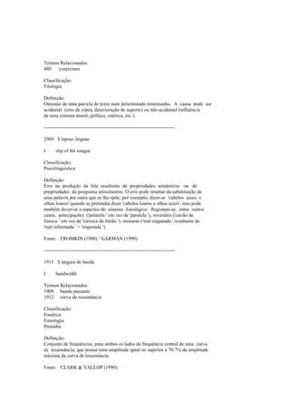 Termos Relacionados:
480 conjectura
Classificação:
Filologia
Definição:
Omissão de uma parcela de texto num determinado testemunho. A causa pode ser
acidental (erro de cópia, deterioração do suporte) ou não-acidental (influência
de uma censura moral, política, estética, etc.).
--------------------------------------------------------------------------------
2969 $ lapsus linguae
I slip of the tongue
Classificação:
Psicolinguística
Definição:
Erro na produção da fala resultante de propriedades semânticas ou de
propriedades do programa articulatório. O erro pode resultar da substituição de
uma palavra por outra que se lhe opõe, por exemplo, dizer-se 'cabelos azuis e
olhos louros' quando se pretendia dizer 'cabelos louros e olhos azuis', mas pode
também dever-se a aspectos do sistema fonológico. Registam-se, entre outros
casos, antecipações ('palarela ' em vez de 'paralela '), inversões ('carião de
limoca ' em vez de 'carioca de limão '), misturas ('mal enganada ' resultante de
'mal informada ' + 'enganada ').
Fonte: FROMKIN (1980) / GARMAN (1990).
--------------------------------------------------------------------------------
1911 $ largura de banda
I bandwidth
Termos Relacionados:
1909 banda passante
1912 curva de ressonância
Classificação:
Fonética
Fonologia
Prosódia
Definição:
Conjunto de frequências, para ambos os lados da frequência central de uma curva
de ressonância, que possui uma amplitude igual ou superior a 70.7% da amplitude
máxima da curva de ressonância.
Fonte: CLARK & YALLOP (1990).
 