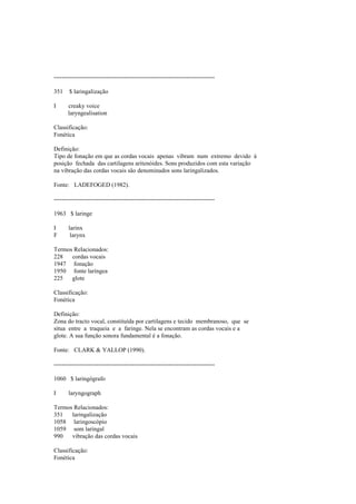--------------------------------------------------------------------------------
351 $ laringalização
I creaky voice
laryngealisation
Classificação:
Fonética
Definição:
Tipo de fonação em que as cordas vocais apenas vibram num extremo devido à
posição fechada das cartilagens aritenóides. Sons produzidos com esta variação
na vibração das cordas vocais são denominados sons laringalizados.
Fonte: LADEFOGED (1982).
--------------------------------------------------------------------------------
1963 $ laringe
I larinx
F larynx
Termos Relacionados:
228 cordas vocais
1947 fonação
1950 fonte laríngea
225 glote
Classificação:
Fonética
Definição:
Zona do tracto vocal, constituída por cartilagens e tecido membranoso, que se
situa entre a traqueia e a faringe. Nela se encontram as cordas vocais e a
glote. A sua função sonora fundamental é a fonação.
Fonte: CLARK & YALLOP (1990).
--------------------------------------------------------------------------------
1060 $ laringógrafo
I laryngograph
Termos Relacionados:
351 laringalização
1058 laringoscópio
1059 som laringal
990 vibração das cordas vocais
Classificação:
Fonética
 