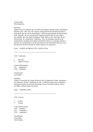 Classificação:
Psicolinguística
Definição:
Alguns autores consideram que o cérebro dos bilingues apresenta uma organização
diferente para cada uma das línguas, sendo possível uma lateralização menos
marcada do que no caso de monolingues. A diferenciação aparente da lateralização
pode depender, até, de características linguísticas particulares de uma língua,
por exemplo, dos seus traços fonológicos. Pode tratar-se, por outro lado, não de
lateralização da competência linguística, mas de estratégias específicas de
compreensão e produção associadas ao hemisfério direito ou esquerdo durante o
processo de comunicação ou até da activação do outro hemisfério (direito no caso
dos dextros), devido a factores de ordem cognitiva ou emocional.
Fonte: ALBERT & OBLER (1978) / SOLIN (1989).
--------------------------------------------------------------------------------
2188 $ latinismo
I latin loan
F emprunt au latin
Termos Relacionados:
155 empréstimo
2189 hibridismo
Classificação:
Lexicologia
Definição:
Formas e construções de origem latina que não se adaptaram à língua portuguesa.
Os latinismos lexicais distinguem-se dos vocábulos eruditos por se manterem
inteiramente dentro da estrutura morfológica latina. Exemplos: habitat, deficit,
siç ibidem, habeas-corpus, fac-simile.
Fonte: CÂMARA (1984).
--------------------------------------------------------------------------------
3556 $ léxico
I lexicon
F lexique
Termos Relacionados:
3147 glossário
3275 vocabulário
3276 vocabulário
Classificação:
Lexicologia
Terminologia
 