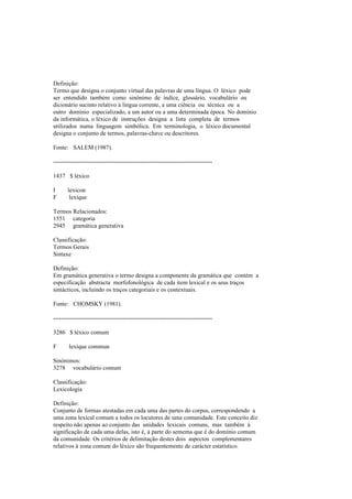Definição:
Termo que designa o conjunto virtual das palavras de uma língua. O léxico pode
ser entendido também como sinónimo de índice, glossário, vocabulário ou
dicionário sucinto relativo à língua corrente, a uma ciência ou técnica ou a
outro domínio especializado, a um autor ou a uma determinada época. No domínio
da informática, o léxico de instruções designa a lista completa de termos
utilizados numa linguagem simbólica. Em terminologia, o léxico documental
designa o conjunto de termos, palavras-chave ou descritores.
Fonte: SALEM (1987).
--------------------------------------------------------------------------------
1437 $ léxico
I lexicon
F lexique
Termos Relacionados:
1551 categoria
2945 gramática generativa
Classificação:
Termos Gerais
Sintaxe
Definição:
Em gramática generativa o termo designa a componente da gramática que contém a
especificação abstracta morfofonológica de cada item lexical e os seus traços
sintácticos, incluindo os traços categoriais e os contextuais.
Fonte: CHOMSKY (1981).
--------------------------------------------------------------------------------
3286 $ léxico comum
F lexique commun
Sinónimos:
3278 vocabulário comum
Classificação:
Lexicologia
Definição:
Conjunto de formas atestadas em cada uma das partes do corpus, correspondendo a
uma zona lexical comum a todos os locutores de uma comunidade. Este conceito diz
respeito não apenas ao conjunto das unidades lexicais comuns, mas também à
significação de cada uma delas, isto é, à parte do semema que é do domínio comum
da comunidade. Os critérios de delimitação destes dois aspectos complementares
relativos à zona comum do léxico são frequentemente de carácter estatístico.
 