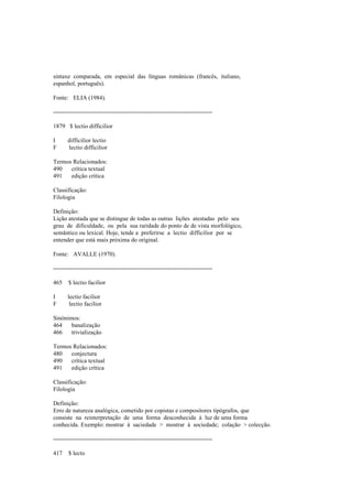 sintaxe comparada, em especial das línguas românicas (francês, italiano,
espanhol, português).
Fonte: ELIA (1984).
--------------------------------------------------------------------------------
1879 $ lectio difficilior
I difficilior lectio
F lectio difficilior
Termos Relacionados:
490 crítica textual
491 edição crítica
Classificação:
Filologia
Definição:
Lição atestada que se distingue de todas as outras lições atestadas pelo seu
grau de dificuldade, ou pela sua raridade do ponto de de vista morfológico,
semântico ou lexical. Hoje, tende a preferirse a lectio difficilior por se
entender que está mais próxima do original.
Fonte: AVALLE (1970).
--------------------------------------------------------------------------------
465 $ lectio facilior
I lectio facilior
F lectio facilior
Sinónimos:
464 banalização
466 trivialização
Termos Relacionados:
480 conjectura
490 crítica textual
491 edição crítica
Classificação:
Filologia
Definição:
Erro de natureza analógica, cometido por copistas e compositores tipógrafos, que
consiste na reinterpretação de uma forma desconhecida à luz de uma forma
conhecida. Exemplo: mostrar à saciedade > mostrar à sociedade; colação > colecção.
--------------------------------------------------------------------------------
417 $ lecto
 
